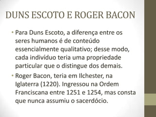 DUNS ESCOTO E ROGER BACON
• Para Duns Escoto, a diferença entre os
seres humanos é de conteúdo
essencialmente qualitativo; desse modo,
cada indivíduo teria uma propriedade
particular que o distingue dos demais.
• Roger Bacon, teria em Ilchester, na
Iglaterra (1220). Ingressou na Ordem
Franciscana entre 1251 e 1254, mas consta
que nunca assumiu o sacerdócio.
 