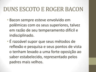 DUNS ESCOTO E ROGER BACON
• Bacon sempre esteve envolvido em
polêmicas com os seus superiores, talvez
em razão de seu temperamento difícil e
indisciplinado.
• É razoável supor que seus métodos de
reflexão e pesquisa e seus pontos de vista
o tenham levado a uma forte oposição ao
saber estabelecido, representado pelos
padres mais velhos.
 