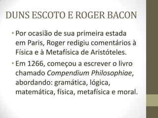 DUNS ESCOTO E ROGER BACON
•Por ocasião de sua primeira estada
em Paris, Roger redigiu comentários à
Física e à Metafísica de Aristóteles.
•Em 1266, começou a escrever o livro
chamado Compendium Philosophiae,
abordando: gramática, lógica,
matemática, física, metafísica e moral.
 