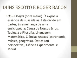 DUNS ESCOTO E ROGER BACON
• Opus Majus (obra maior)  expõe a
essência de suas idéias. Esta divido em
partes, à semelhança de uma
enciclopédia: Causa de Nossos Erros,
Teologia e Filosofia, Linguagem,
Matemática, Ciências Anexas (astronomia,
música, geografia), Óptica (ou
perspectiva), Ciência Experimental e
Moral.
 