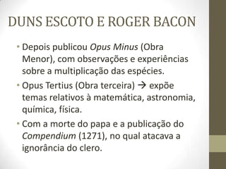 DUNS ESCOTO E ROGER BACON
• Depois publicou Opus Minus (Obra
Menor), com observações e experiências
sobre a multiplicação das espécies.
• Opus Tertius (Obra terceira)  expõe
temas relativos à matemática, astronomia,
química, física.
• Com a morte do papa e a publicação do
Compendium (1271), no qual atacava a
ignorância do clero.
 