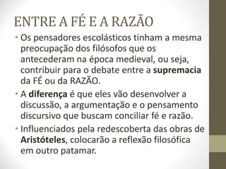 ENTRE A FÉ E A RAZÃO
• Os pensadores escolásticos tinham a mesma
preocupação dos filósofos que os
antecederam na época medieval, ou seja,
contribuir para o debate entre a supremacia
da FÉ ou da RAZÃO.
• A diferença é que eles vão desenvolver a
discussão, a argumentação e o pensamento
discursivo que buscam conciliar fé e razão.
• Influenciados pela redescoberta das obras de
Aristóteles, colocarão a reflexão filosófica
em outro patamar.
 