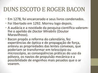 DUNS ESCOTO E ROGER BACON
• Em 1278, foi encarcerado e seus livros condenados.
• Foi libertado em 1292. Morreu logo depois.
• A audácia e a novidade da pesquisa científica valeram-
lhe o apelido de Doctor Mirabilis (Doutor
Maravilhoso).
• Bacon propôs a reforma do calendário, fez
experiências de óptica e de propagação de força,
anteviu as propriedades das lentes convexas, que
poderiam se transformar em telescópio ou
microscópio, as conseqüências práticas do uso da
pólvora, os navios de propulsão mecânica e a
possibilidade de engenhos mais pesados que o ar
voarem.
 