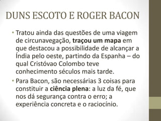 DUNS ESCOTO E ROGER BACON
• Tratou ainda das questões de uma viagem
de circunavegação, traçou um mapa em
que destacou a possibilidade de alcançar a
Índia pelo oeste, partindo da Espanha – do
qual Cristóvao Colombo teve
conhecimento séculos mais tarde.
• Para Bacon, são necessárias 3 coisas para
constituir a ciência plena: a luz da fé, que
nos dá segurança contra o erro; a
experiência concreta e o raciocínio.
 
