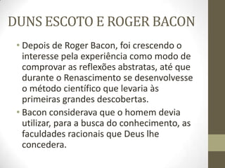 DUNS ESCOTO E ROGER BACON
• Depois de Roger Bacon, foi crescendo o
interesse pela experiência como modo de
comprovar as reflexões abstratas, até que
durante o Renascimento se desenvolvesse
o método científico que levaria às
primeiras grandes descobertas.
• Bacon considerava que o homem devia
utilizar, para a busca do conhecimento, as
faculdades racionais que Deus lhe
concedera.
 
