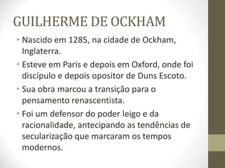 GUILHERME DE OCKHAM
• Nascido em 1285, na cidade de Ockham,
Inglaterra.
• Esteve em Paris e depois em Oxford, onde foi
discípulo e depois opositor de Duns Escoto.
• Sua obra marcou a transição para o
pensamento renascentista.
• Foi um defensor do poder leigo e da
racionalidade, antecipando as tendências de
secularização que marcaram os tempos
modernos.
 