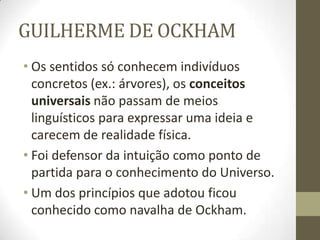 GUILHERME DE OCKHAM
• Os sentidos só conhecem indivíduos
concretos (ex.: árvores), os conceitos
universais não passam de meios
linguísticos para expressar uma ideia e
carecem de realidade física.
• Foi defensor da intuição como ponto de
partida para o conhecimento do Universo.
• Um dos princípios que adotou ficou
conhecido como navalha de Ockham.
 