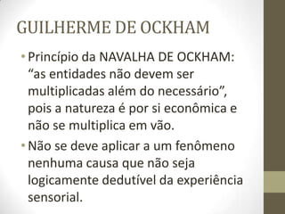 GUILHERME DE OCKHAM
•Princípio da NAVALHA DE OCKHAM:
“as entidades não devem ser
multiplicadas além do necessário”,
pois a natureza é por si econômica e
não se multiplica em vão.
•Não se deve aplicar a um fenômeno
nenhuma causa que não seja
logicamente dedutível da experiência
sensorial.
 