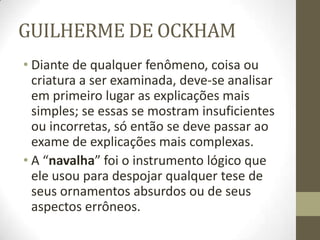 GUILHERME DE OCKHAM
• Diante de qualquer fenômeno, coisa ou
criatura a ser examinada, deve-se analisar
em primeiro lugar as explicações mais
simples; se essas se mostram insuficientes
ou incorretas, só então se deve passar ao
exame de explicações mais complexas.
• A “navalha” foi o instrumento lógico que
ele usou para despojar qualquer tese de
seus ornamentos absurdos ou de seus
aspectos errôneos.
 