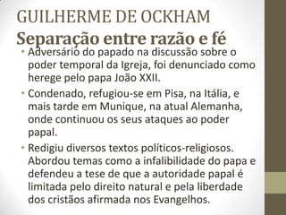 GUILHERME DE OCKHAM
Separação entre razão e fé
• Adversário do papado na discussão sobre o
poder temporal da Igreja, foi denunciado como
herege pelo papa João XXII.
• Condenado, refugiou-se em Pisa, na Itália, e
mais tarde em Munique, na atual Alemanha,
onde continuou os seus ataques ao poder
papal.
• Redigiu diversos textos políticos-religiosos.
Abordou temas como a infalibilidade do papa e
defendeu a tese de que a autoridade papal é
limitada pelo direito natural e pela liberdade
dos cristãos afirmada nos Evangelhos.
 