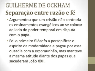 GUILHERME DE OCKHAM
Separação entre razão e fé
• Argumentou que um cristão não contraria
os ensinamentos evangélicos ao se colocar
ao lado do poder temporal em disputa
com o papa.
• Foi o primeiro filósofo a personificar o
espírito da modernidade e pagou por essa
ousadia com a excomunhão, mas manteve
a mesma atitude diante dos papas que
sucederam João XXII.
 