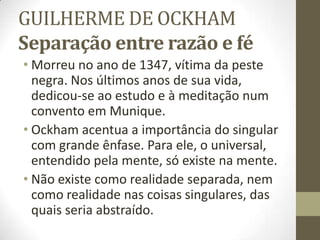 GUILHERME DE OCKHAM
Separação entre razão e fé
• Morreu no ano de 1347, vítima da peste
negra. Nos últimos anos de sua vida,
dedicou-se ao estudo e à meditação num
convento em Munique.
• Ockham acentua a importância do singular
com grande ênfase. Para ele, o universal,
entendido pela mente, só existe na mente.
• Não existe como realidade separada, nem
como realidade nas coisas singulares, das
quais seria abstraído.
 