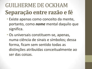 GUILHERME DE OCKHAM
Separação entre razão e fé
• Existe apenas como conceito da mente,
portanto, como nome mental daquilo que
significa.
• Os universais constituem-se, apenas,
numa ciência de sinais e símbolos; dessa
forma, ficam sem sentido todas as
distinções atribuídas conceitualmente ao
ser das coisas.
 