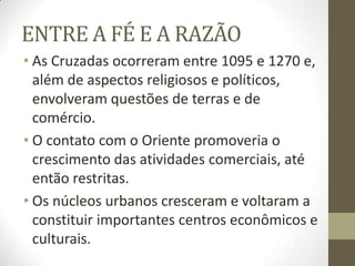 ENTRE A FÉ E A RAZÃO
• As Cruzadas ocorreram entre 1095 e 1270 e,
além de aspectos religiosos e políticos,
envolveram questões de terras e de
comércio.
• O contato com o Oriente promoveria o
crescimento das atividades comerciais, até
então restritas.
• Os núcleos urbanos cresceram e voltaram a
constituir importantes centros econômicos e
culturais.
 
