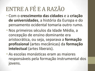 ENTRE A FÉ E A RAZÃO
• Com o crescimento das cidades e a criação
de universidades, a história da Europa e do
pensamento ocidental tomaria outro rumo.
• Nos primeiros séculos da Idade Média, a
concepção de ensino dominante era
aristocrática, ou seja, separava a formação
profissional (artes mecânicas) da formação
intelectual (artes liberais).
• As escolas monásticas eram as maiores
responsáveis pela formação instrumental dos
jovens.
 