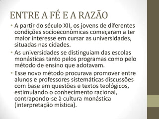 ENTRE A FÉ E A RAZÃO
• A partir do século XII, os jovens de diferentes
condições socioeconômicas começaram a ter
maior interesse em cursar as universidades,
situadas nas cidades.
• As universidades se distinguiam das escolas
monásticas tanto pelos programas como pelo
método de ensino que adotavam.
• Esse novo método procurava promover entre
alunos e professores sistemáticas discussões
com base em questões e textos teológicos,
estimulando o conhecimento racional,
contrapondo-se à cultura monástica
(interpretação mística).
 
