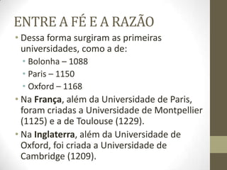 ENTRE A FÉ E A RAZÃO
• Dessa forma surgiram as primeiras
universidades, como a de:
• Bolonha – 1088
• Paris – 1150
• Oxford – 1168
• Na França, além da Universidade de Paris,
foram criadas a Universidade de Montpellier
(1125) e a de Toulouse (1229).
• Na Inglaterra, além da Universidade de
Oxford, foi criada a Universidade de
Cambridge (1209).
 