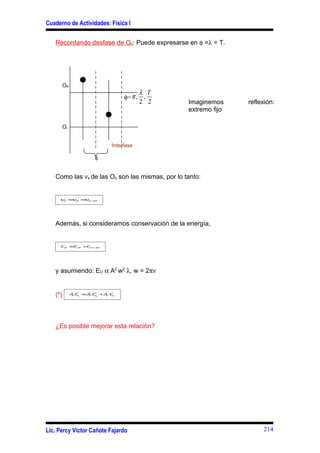 Cuaderno de Actividades: Física I


   Recordando desfase de Os: Puede expresarse en φ =λ = T.




      OR
                                    λ T
                              φ= π , ,
                                    2 2          Imaginemos     reflexión:
                                                 extremo fijo

      Oi


                         Interfase

                   φ


   Como las νs de las Os son las mismas, por lo tanto:


     ν ≡ OR ≡ OT =RE
      OI ν   ν




   Además, si consideramos conservación de la energía,


     EOI ≡EOR +EOT =RE




   y asumiendo: EO α A2 w2 λ, w = 2πν


   (*)     λAO ≡λAO +λ AO
            1
              2
              I  1
                   2
                    R 2
                        2
                          T




   ¿Es posible mejorar esta relación?




Lic. Percy Víctor Cañote Fajardo                                     214
 