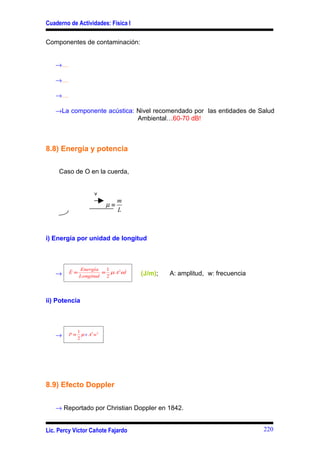 Cuaderno de Actividades: Física I

Componentes de contaminación:


   →…

   →…

   →…

   →La componente acústica: Nivel recomendado por las entidades de Salud
                            Ambiental…60-70 dB!



8.8) Energía y potencia

     Caso de O en la cuerda,


                       v
                                  m
                             µ≡
                                  L



i) Energía por unidad de longitud



            Energía   1
   →     %
         E≡          ≡ µ A2ω2         (J/m);   A: amplitud, w: frecuencia
            Longitud  2




ii) Potencia



              1
   →     P≡
              2
                µ v A2 w 2




8.9) Efecto Doppler


   → Reportado por Christian Doppler en 1842.


Lic. Percy Víctor Cañote Fajardo                                            220
 