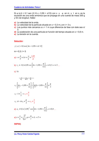 Cuaderno de Actividades: Física I


Si ϕ (x,t) = 0,1 sen (3,14 x -1,05t + π/12) con x y ϕ en m y t en s, es la
ecuación de una onda armónica que se propaga en una cuerda de masa 300 g
y 5m de longitud. Hallar:

a) La velocidad de la onda.
b) La velocidad de la partícula situada en x = 0,3 m y en t = 3 s.
c) Los puntos más cercanos a x = 1 m cuya diferencia de fase con éste sea π/
   3.
d) La aceleración de una partícula en función del tiempo situada en x = 0,8 m.
e) La tensión en la cuerda.


Solución:

y ( x, t ) = 0,1sen { π x − 1, 05t + π /12}

m = 0,3; l = 5

         λ       w 1, 05
a) v ≡     ≡ λν ≡ ≡
         T       k   π

                                      π
b) v y ≡ −0,1x1, 05 cos π x − 1, 05t +  , x ≡ 0,3 ∧ t ≡ 3 …
                                      12 

c) ∀t


           x2     x≡1   x1

                    π                   π π
x1 : π x1 − 1, 05t +  − π (1) − 1, 05t +  ≡
     
     
       {             12   {
                                         12  3
                                              

           1        4
x1 − 1 ≡     → x1 ≡
           3        3

                  π        2
x2 : π − π x2 ≡     → x2 ≡
                  3        3

                                          π
d) a y ≡ 0,1x ( 1, 05 ) sen π x − 1, 05t +  , x ≡ 0,8 …
                       2

                                          12 

         w   T     m
e) v ≡     ≡   ,µ ≡ ≡ λ →T ≡
         k   µ     l

S6P44)



Lic. Percy Víctor Cañote Fajardo                                          222
 