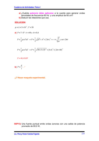 Cuaderno de Actividades: Física I

      a) ¿Cuánta potencia debe aplicarse a la cuerda para generar ondas
         senoidales de frecuencia 60 Hz y una amplitud de 60 cm?
      b) Deducir las relaciones que usa.

SOLUCION:

 µ ≡ λ ≡ 5 ×10−2 , T ≡ 50

a) P ≡ ?/ O s :ν ≡ 60 y A ≡ 0, 6

         1                1                          T
                            µT × A2 × ( 2π v ) ← v ≡
                                              2
   P≡      µ vA2ω 2 → P ≡                              y ω ≡ 2πν
         2                2                          µ


         1                1
                            50 × 5 ×10−2 × ( 0, 6 ) × ( 2π × 60 )
                                                   2              2
   P≡      µ vA2ω 2 → P ≡
         2                2


   P ≡ 40, 41 kW


         E
b) P ≡     ...?
         t



¿? Hacer maqueta experimental.




S6P13) Una fuente puntual emite ondas sonoras con una salida de potencia
       promedio de 80,0 W,


Lic. Percy Víctor Cañote Fajardo                                      224
 