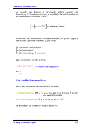 Cuaderno de Actividades: Física I

   La ecuación que describe la perturbación deberá expresar esta
   dependencia (x, t) conjuntamente con la velocidad v, la cual dependerá de
   las características del sistema (medio).



                                              m 
                                v = v  µ = λ = , T   ← “Ondas en cuerda”
                                              L 




   Por lo tanto, para caracterizar a la cuerda (el medio, sus puntos) según la
   perturbación, usaremos un sistema (x,y,t), donde,


     y : representa el estado del medio
    
     x : localiza al medio( P)
    t : det er min a el tiempo de observacion
    


   Estas funciones “y” tendrán la forma,


     y ≡ y ( x, t ) = f   ( x ±vt )   → v: velocidad de propagación

   + ← x-
   - → x+


   ii) La velocidad de propagación, v.


   Esta v esta vinculada a las características del medio.


   → Ondas Mecánicas: OM, v = v (µ=λ, densidad lineal de masa; T, tensión
                               que soporta la cuerda)

   → Os Electromagnéticas: OEM, v = c = v (ε0, µ0) ∼ 3 x 108


   No depende de las condiciones iniciales de la onda.




Lic. Percy Víctor Cañote Fajardo                                               209
 