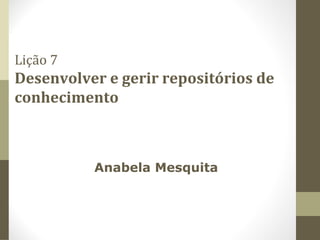 Lição 7
Desenvolver e gerir repositórios de
conhecimento
Anabela Mesquita
 