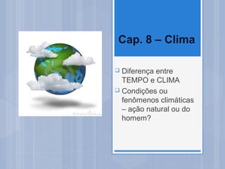 Cap. 8 – Clima

 Diferença entre
  TEMPO e CLIMA
 Condições ou
  fenômenos climáticas
  – ação natural ou do
  homem?
 