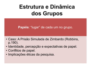 Papéis: “lugar” de cada um no grupo.
• Caso: A Prisão Simulada de Zimbardo (Robbins,
p.190).
• Identidade, percepção e expectativas de papel.
• Conflitos de papel.
• Implicações éticas da pesquisa.
Estrutura e Dinâmica
dos Grupos
 