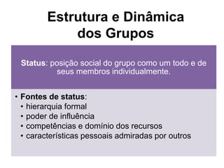 Status: posição social do grupo como um todo e de
seus membros individualmente.
• Fontes de status:
• hierarquia formal
• poder de influência
• competências e domínio dos recursos
• características pessoais admiradas por outros
Estrutura e Dinâmica
dos Grupos
 