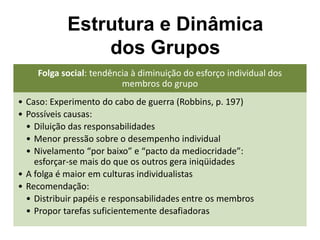 Folga social: tendência à diminuição do esforço individual dos
membros do grupo
• Caso: Experimento do cabo de guerra (Robbins, p. 197)
• Possíveis causas:
• Diluição das responsabilidades
• Menor pressão sobre o desempenho individual
• Nivelamento “por baixo” e “pacto da mediocridade”:
esforçar-se mais do que os outros gera iniqüidades
• A folga é maior em culturas individualistas
• Recomendação:
• Distribuir papéis e responsabilidades entre os membros
• Propor tarefas suficientemente desafiadoras
Estrutura e Dinâmica
dos Grupos
 