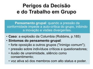 Perigos da Decisão
e do Trabalho em Grupo
Pensamento grupal: quando a pressão da
conformidade impede a auto-crítica do grupo, inibindo
a inovação e visões divergentes.
• Caso: a explosão da Columbia (Robbins, p.185)
• Sintomas do pensamento grupal:
• forte oposição a outros grupos ("inimigo comum");
• pressão sobre indivíduos críticos e questionadores;
• ilusão de unanimidade, silêncio como
consentimento;
• voz ativa só dos membros com alto status e poder.
 