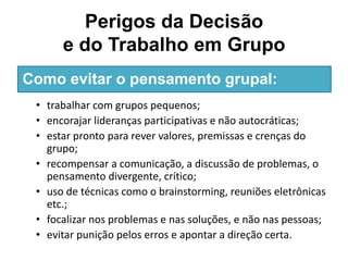 Perigos da Decisão
e do Trabalho em Grupo
• trabalhar com grupos pequenos;
• encorajar lideranças participativas e não autocráticas;
• estar pronto para rever valores, premissas e crenças do
grupo;
• recompensar a comunicação, a discussão de problemas, o
pensamento divergente, crítico;
• uso de técnicas como o brainstorming, reuniões eletrônicas
etc.;
• focalizar nos problemas e nas soluções, e não nas pessoas;
• evitar punição pelos erros e apontar a direção certa.
Como evitar o pensamento grupal:
 