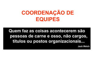 COORDENAÇÃO DE
EQUIPES
Quem faz as coisas acontecerem são
pessoas de carne e osso, não cargos,
títulos ou postos organizacionais...
Jack Welch
 