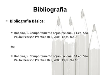 Bibliografia
• Bibliografia Básica:
 Robbins, S. Comportamento organizacional. 11.ed. São
Paulo: Pearson Prentice Hall, 2005. Caps. 8 e 9
ou
 Robbins, S. Comportamento organizacional. 14.ed. São
Paulo: Pearson Prentice Hall, 2005. Caps. 9 e 10
 