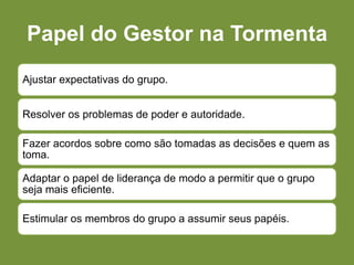 Papel do Gestor na Tormenta
Ajustar expectativas do grupo.
Resolver os problemas de poder e autoridade.
Fazer acordos sobre como são tomadas as decisões e quem as
toma.
Adaptar o papel de liderança de modo a permitir que o grupo
seja mais eficiente.
Estimular os membros do grupo a assumir seus papéis.
 