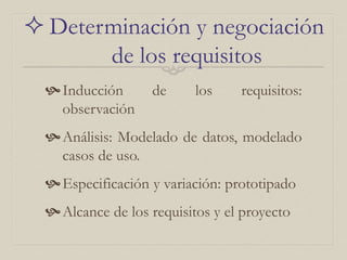  Determinación y negociación
de los requisitos
Inducción de los requisitos:
observación
Análisis: Modelado de datos, modelado
casos de uso.
Especificación y variación: prototipado
Alcance de los requisitos y el proyecto
 