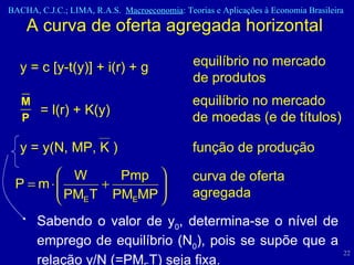 A curva de oferta agregada horizontal  equilíbrio no mercado de moedas (e de títulos) = l(r) + K(y) função de produção y = y(N, MP, K ) curva de oferta agregada Sabendo o valor de y 0 , determina-se o nível de emprego de equilíbrio (N 0 ), pois se supõe que a relação y/N (=PM E T) seja fixa.  y = c [y-t(y)] + i(r) + g equilíbrio no mercado de produtos 