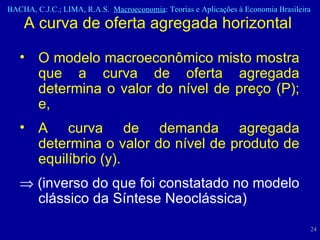 O modelo macroeconômico misto mostra que a curva de oferta agregada determina o valor do nível de preço (P); e, A curva de demanda agregada determina o valor do nível de produto de equilíbrio (y).     (inverso do que foi constatado no modelo clássico da Síntese Neoclássica) A curva de oferta agregada horizontal  