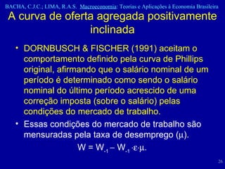 DORNBUSCH & FISCHER (1991) aceitam o comportamento definido pela curva de Phillips original, afirmando que o salário nominal de um período é determinado como sendo o salário nominal do último período acrescido de uma correção imposta (sobre o salário) pelas condições do mercado de trabalho.  Essas condições do mercado de trabalho são mensuradas pela taxa de desemprego (  ).  W = W -1    W -1   .  A curva de oferta agregada positivamente inclinada 