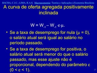 W = W -1    W -1   .   Se a taxa de desemprego for nula (   = 0), o salário atual será igual ao salário no período passado.  Se a taxa de desemprego for positiva, o salário atual será menor do que o salário passado, mas esse ajuste não é proporcional, dependendo do parâmetro    (0 <    < 1). A curva de oferta agregada positivamente inclinada 