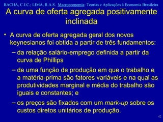 A curva de oferta agregada geral dos novos keynesianos foi obtida a partir de três fundamentos: da relação salário-emprego definida a partir da curva de Phillips de uma função de produção em que o trabalho e a matéria-prima são fatores variáveis e na qual as produtividades marginal e média do trabalho são iguais e constantes; e os preços são fixados com um  mark-up  sobre os custos diretos unitários de produção. A curva de oferta agregada positivamente inclinada 