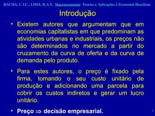 Existem autores que argumentam que em economias capitalistas em que predominam as atividades urbanas e industriais, os preços não são determinados no mercado a partir do cruzamento da curva de oferta e da curva de demanda pelo produto.  Para estes autores, o preço é fixado pela firma, tomando o seu custo unitário de produção e adicionando uma parcela para cobrir os custos indiretos e gerar um lucro unitário.  Preço    decisão empresarial. Introdução 