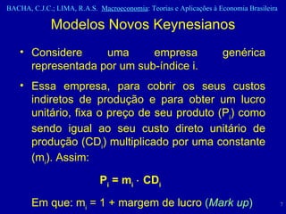 Considere uma empresa genérica representada por um sub-índice i.  Essa empresa, para cobrir os seus custos indiretos de produção e para obter um lucro unitário, fixa o preço de seu produto (P i ) como sendo igual ao seu custo direto unitário de produção (CD i ) multiplicado por uma constante (m i ). Assim: P i  = m i     CD i Em que: m i  = 1 + margem de lucro  ( Mark up ) Modelos Novos Keynesianos 