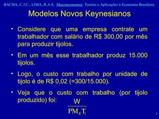 Considere que uma empresa contrate um trabalhador com salário de R$ 300,00 por mês para produzir tijolos.  Em um mês esse trabalhador produz 15.000 tijolos. Logo, o custo com trabalho por unidade de tijolo é de R$ 0,02 (=300/15.000). Veja que o custo com trabalho (por tijolo produzido) foi: Modelos Novos Keynesianos 