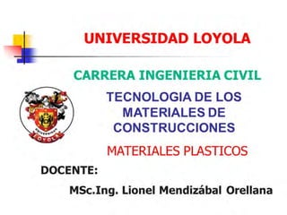 UNIVERSIDAD LOYOLA
CARRERA INGENIERIA CIVIL
TECNOLOGIA DE LOS
MATERIALES DE
CONSTRUCCIONES
MATERIALES PLASTICOS
DOCENTE:
MSc.Ing. Lionel Mendizábal Orellana
 