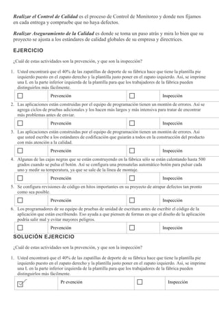 Realizar el Control de Calidad es el proceso de Control de Monitoreo y donde nos fijamos
en cada entrega y compruebe que no haya defectos.
Realizar Aseguramiento de la Calidad es donde se toma un paso atrás y mira lo bien que su
proyecto se ajusta a los estándares de calidad globales de su empresa y directrices.
EJERCICIO
¿Cuál de estas actividades son la prevención, y que son la inspección?
1. Usted encontrará que el 40% de las zapatillas de deporte de su fábrica hace que tiene la plantilla pie
izquierdo puesto en el zapato derecho y la plantilla justo poner en el zapato izquierdo. Así, se imprime
una L en la parte inferior izquierda de la plantilla para que los trabajadores de la fábrica pueden
distinguirlos más fácilmente.
Prevención Inspección
2. Las aplicaciones están construidas por el equipo de programación tienen un montón de errores. Así se
agrega ciclos de pruebas adicionales y los hacen más largos y más intensiva para tratar de encontrar
más problemas antes de enviar.
Prevención Inspección
3. Las aplicaciones están construidas por el equipo de programación tienen un montón de errores. Así
que usted escribe a los estándares de codificación que guiarán a todos en la construcción del producto
con más atención a la calidad.
Prevención Inspección
4. Algunas de las cajas negras que se están construyendo en la fábrica sólo se están calentando hasta 500
grados cuando se pulsa el botón. Así se configura una prensatelas automático botón para pulsar cada
uno y medir su temperatura, ya que se sale de la línea de montaje.
Prevención Inspección
5. Se configura revisiones de código en hitos importantes en su proyecto de atrapar defectos tan pronto
como sea posible.
Prevención Inspección
6. Los programadores de su equipo de pruebas de unidad de escritura antes de escribir el código de la
aplicación que están escribiendo. Eso ayuda a que piensen de formas en que el diseño de la aplicación
podría salir mal y evitar mayores peligros.
Prevención Inspección
SOLUCIÓN EJERCICIO
¿Cuál de estas actividades son la prevención, y que son la inspección?
1. Usted encontrará que el 40% de las zapatillas de deporte de su fábrica hace que tiene la plantilla pie
izquierdo puesto en el zapato derecho y la plantilla justo poner en el zapato izquierdo. Así, se imprime
una L en la parte inferior izquierda de la plantilla para que los trabajadores de la fábrica pueden
distinguirlos más fácilmente.
Pr evención Inspección
 