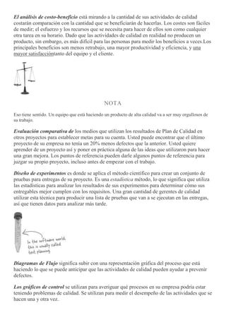 El análisis de costo-beneficio está mirando a la cantidad de sus actividades de calidad
costarán comparación con la cantidad que se beneficiarán de hacerlas. Los costes son fáciles
de medir; el esfuerzo y los recursos que se necesita para hacer de ellos son como cualquier
otra tarea en su horario. Dado que las actividades de calidad en realidad no producen un
producto, sin embargo, es más difícil para las personas para medir los beneficios a veces.Los
principales beneficios son menos retrabajo, una mayor productividad y eficiencia, y una
mayor satisfaccióntanto del equipo y el cliente.
NOTA
Eso tiene sentido. Un equipo que está haciendo un producto de alta calidad va a ser muy orgullosos de
su trabajo.
Evaluación comparativa de los medios que utilizan los resultados de Plan de Calidad en
otros proyectos para establecer metas para su cuenta. Usted puede encontrar que el último
proyecto de su empresa no tenía un 20% menos defectos que la anterior. Usted quiere
aprender de un proyecto así y poner en práctica alguna de las ideas que utilizaron para hacer
una gran mejora. Los puntos de referencia pueden darle algunos puntos de referencia para
juzgar su propio proyecto, incluso antes de empezar con el trabajo.
Diseño de experimentos es donde se aplica el método científico para crear un conjunto de
pruebas para entregas de su proyecto. Es una estadística método, lo que significa que utiliza
las estadísticas para analizar los resultados de sus experimentos para determinar cómo sus
entregables mejor cumplen con los requisitos. Una gran cantidad de gerentes de calidad
utilizar esta técnica para producir una lista de pruebas que van a se ejecutan en las entregas,
así que tienen datos para analizar más tarde.
Diagramas de Flujo significa subir con una representación gráfica del proceso que está
haciendo lo que se puede anticipar que las actividades de calidad pueden ayudar a prevenir
defectos.
Los gráficos de control se utilizan para averiguar qué procesos en su empresa podría estar
teniendo problemas de calidad. Se utilizan para medir el desempeño de las actividades que se
hacen una y otra vez.
 