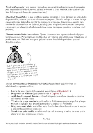 Técnicas Properietary son marcos y metodologías que utilizan los directores de proyectos
para mejorar la calidad del proceso. (No se preocupe, la Guía PMBOK ® no contiene una
lista de los que usted necesita para memorizar.)
El costo de la calidad es lo que se obtiene cuando se suman el costo de todas las actividades
de prevención y control que se va a hacer en su proyecto. No sólo incluye la prueba. Incluye
cualquier tiempo dedicado a escribir las normas, la revisión de documentos, reunión para
analizar las causas raíz de los defectos, retrabajo para arreglar los defectos una vez que se
encontraron por el equipo, absolutamente todo lo que haces para garantizar la calidad en el
proyecto.
El muestreo estadístico es cuando nos fijamos en una muestra representativa de algo para
tomar decisiones. Por ejemplo, es posible echar un vistazo a una selección de widgets que se
producen en una fábrica de averiguar qué actividades de calidad ayudarían a prevenir
defectos en ellos.
Existen herramientas de planificación de calidad adicionales que proyectan los
administradores pueden utilizar:
o Lluvia de ideas (que usted aprenderá todo sobre en el Capítulo 11 )
o Diagramas de afinidad (que aprendiste en el Capítulo 5 )
o Análisis del campo de fuerza es cómo los ingenieros analizan estructuras para ver
qué fuerzas afectan su uso
o Técnicas de grupo nominal significan lluvia de ideas con grupos pequeños, y luego
trabajar con grupos más grandes para revisar y ampliar los resultados
o Diagramas matriciales son tablas, hojas de cálculo o tablas dinámicas que le ayudan
a analizar las complejas relaciones
o Matrices de priorización permiten analizar varios temas y priorizar para que pueda
atacar a los más importantes primero
NOTA
No se preocupe, usted no necesita saber cómo utilizar estas técnicas para aprobar el examen PMP!
 
