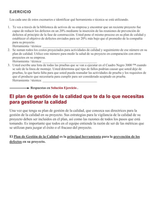EJERCICIO
Lea cada uno de estos escenarios e identificar qué herramienta o técnica se está utilizando.
1. Te ves a través de la biblioteca de activos de su empresa y encontrar que un reciente proyecto fue
capaz de reducir los defectos en un 20% mediante la inserción de las reuniones de prevención de
defectos al principio de la fase de construcción. Usted pone el mismo proceso en su plan de calidad y
establecer el objetivo de defectos enviados para ser 20% más bajo que el promedio de la compañía
para su proyecto.
Herramienta / técnica: _________________________________
2. Se suman todos los costos proyectados para actividades de calidad y seguimiento de ese número en su
plan de calidad. Utilice este número para medir la salud de su proyecto en comparación con otros
proyectos en su empresa.
Herramienta / técnica: _________________________________
3. Usted escribe una lista de todas las pruebas que se van a ejecutar en el Cuadro Negro 3000 ™ cuando
se sale de la línea de montaje. Usted determina qué tipo de fallos podrían causar que usted deje de
pruebas, lo que haría falta para que usted pueda reanudar las actividades de prueba y los requisitos de
que el producto que necesitaría para cumplir para ser considerado aceptado en prueba.
Herramienta / técnica: _________________________________
Respuestas en Solución Ejercicio .
El plan de gestión de la calidad que te da lo que necesitas
para gestionar la calidad
Una vez que tenga su plan de gestión de la calidad, que conozca sus directrices para la
gestión de la calidad en su proyecto. Sus estrategias para la vigilancia de la calidad de su
proyecto deben ser incluidos en el plan, así como las razones de todos los pasos que está
tomando. Es importante que todos en el equipo entiende la razón de ser de las métricas que
se utilizan para juzgar el éxito o el fracaso del proyecto.
El Plan de Gestión de la Calidad es la principal herramienta para la prevención de los
defectos en su proyecto.
 